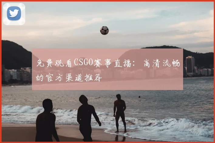 免费观看CSGO赛事直播：高清流畅的官方渠道推荐