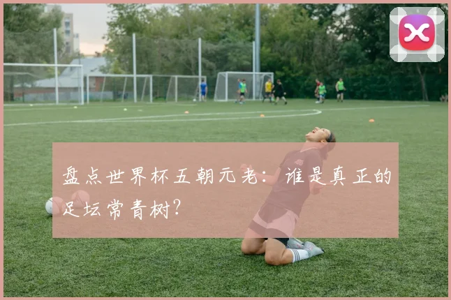 盘点世界杯五朝元老：谁是真正的足坛常青树？