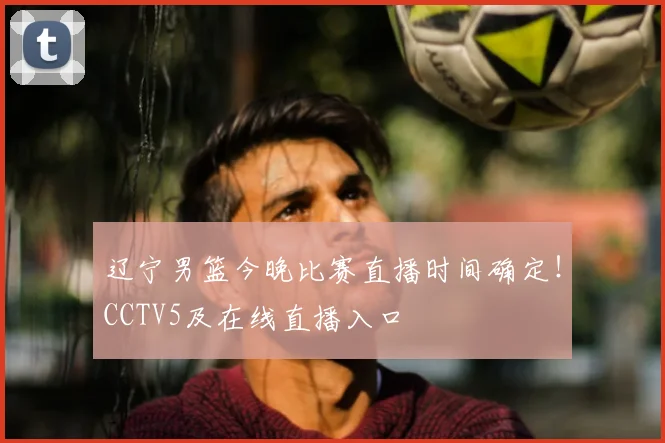 辽宁男篮今晚比赛直播时间确定！CCTV5及在线直播入口