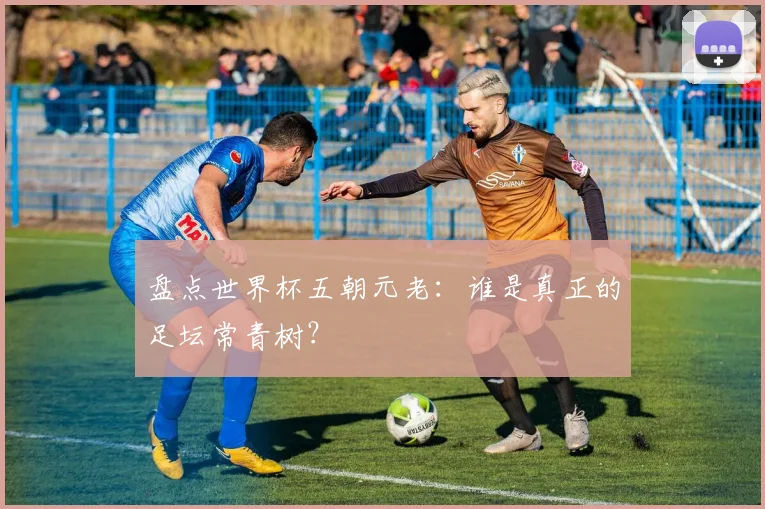 盘点世界杯五朝元老：谁是真正的足坛常青树？